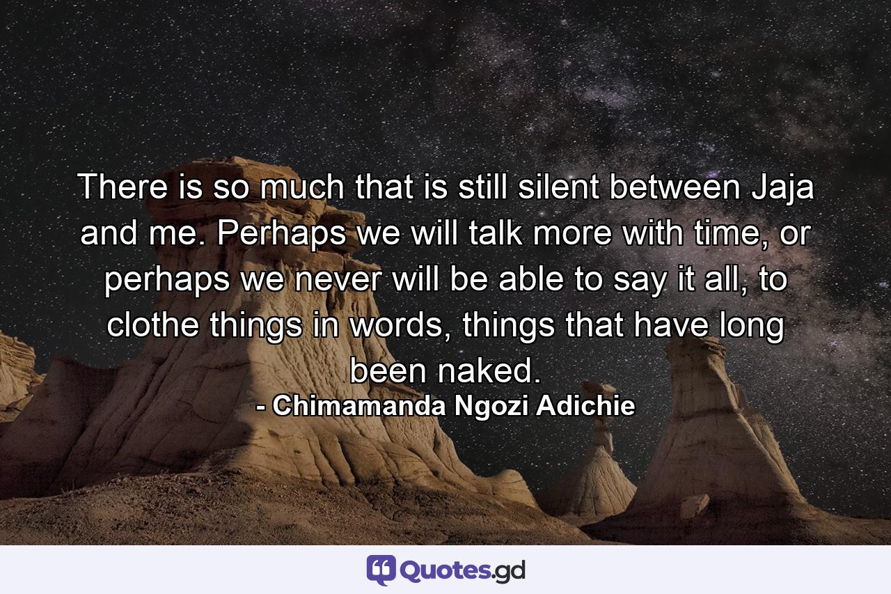 There is so much that is still silent between Jaja and me. Perhaps we will talk more with time, or perhaps we never will be able to say it all, to clothe things in words, things that have long been naked. - Quote by Chimamanda Ngozi Adichie