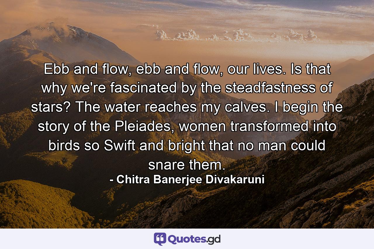 Ebb and flow, ebb and flow, our lives. Is that why we're fascinated by the steadfastness of stars? The water reaches my calves. I begin the story of the Pleiades, women transformed into birds so Swift and bright that no man could snare them. - Quote by Chitra Banerjee Divakaruni