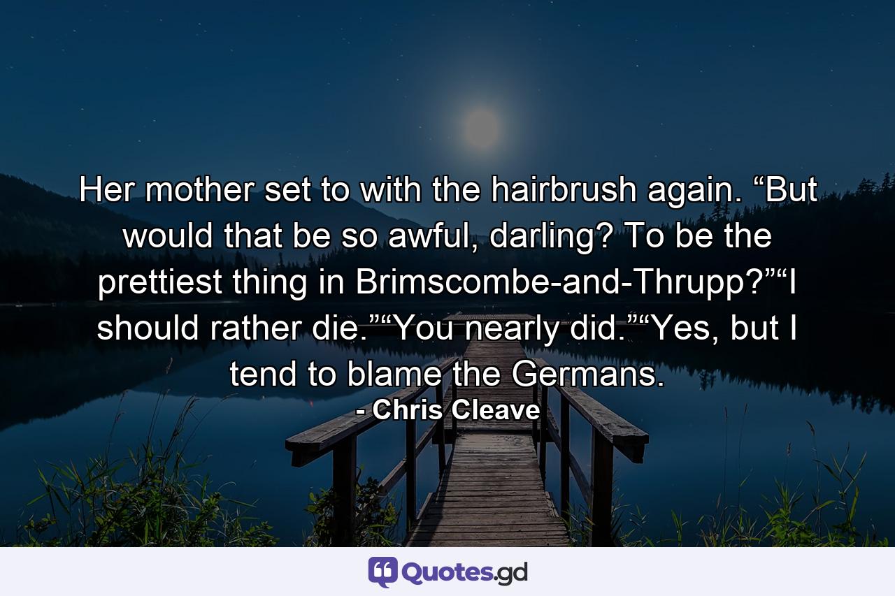 Her mother set to with the hairbrush again. “But would that be so awful, darling? To be the prettiest thing in Brimscombe-and-Thrupp?”“I should rather die.”“You nearly did.”“Yes, but I tend to blame the Germans. - Quote by Chris Cleave