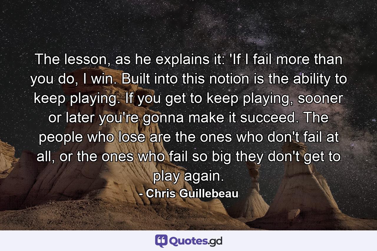 The lesson, as he explains it: 'If I fail more than you do, I win. Built into this notion is the ability to keep playing. If you get to keep playing, sooner or later you're gonna make it succeed. The people who lose are the ones who don't fail at all, or the ones who fail so big they don't get to play again. - Quote by Chris Guillebeau