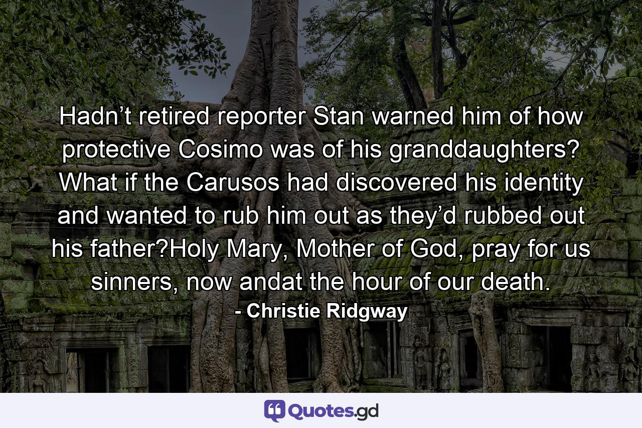 Hadn’t retired reporter Stan warned him of how protective Cosimo was of his granddaughters? What if the Carusos had discovered his identity and wanted to rub him out as they’d rubbed out his father?Holy Mary, Mother of God, pray for us sinners, now andat the hour of our death. - Quote by Christie Ridgway