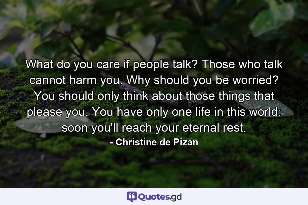 What do you care if people talk? Those who talk cannot harm you. Why should you be worried? You should only think about those things that please you. You have only one life in this world: soon you'll reach your eternal rest. - Quote by Christine de Pizan