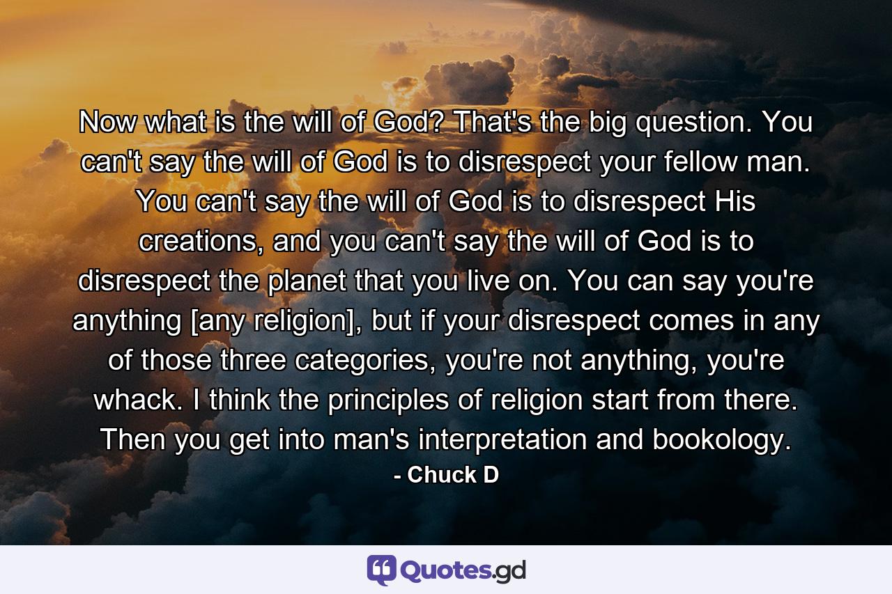 Now what is the will of God? That's the big question. You can't say the will of God is to disrespect your fellow man. You can't say the will of God is to disrespect His creations, and you can't say the will of God is to disrespect the planet that you live on. You can say you're anything [any religion], but if your disrespect comes in any of those three categories, you're not anything, you're whack. I think the principles of religion start from there. Then you get into man's interpretation and bookology. - Quote by Chuck D