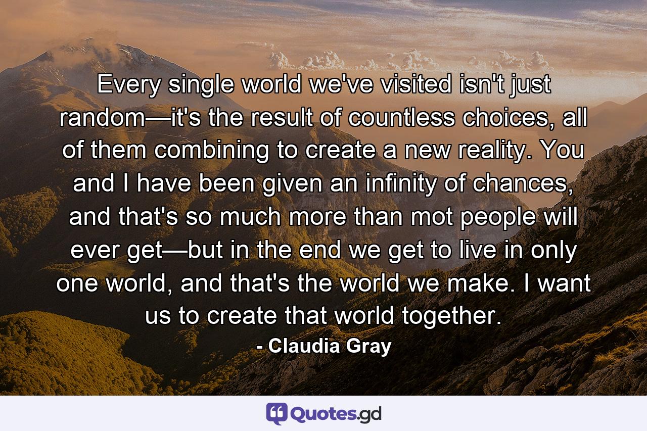 Every single world we've visited isn't just random—it's the result of countless choices, all of them combining to create a new reality. You and I have been given an infinity of chances, and that's so much more than mot people will ever get—but in the end we get to live in only one world, and that's the world we make. I want us to create that world together. - Quote by Claudia Gray