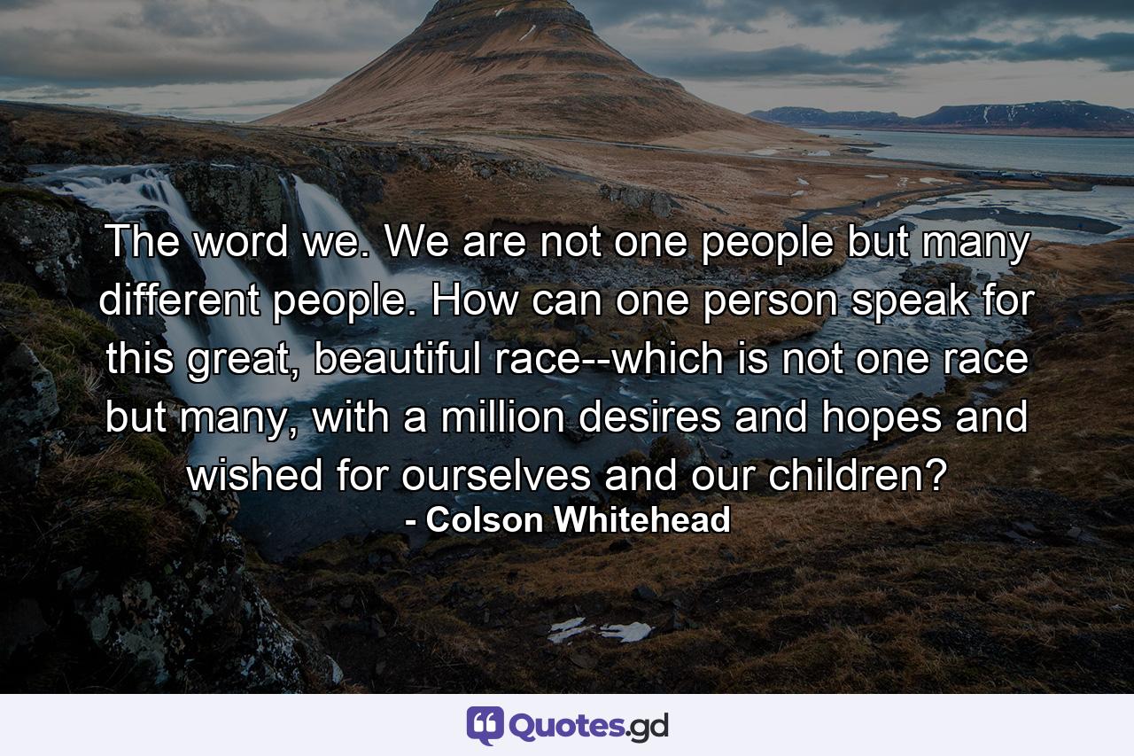 The word we. We are not one people but many different people. How can one person speak for this great, beautiful race--which is not one race but many, with a million desires and hopes and wished for ourselves and our children? - Quote by Colson Whitehead