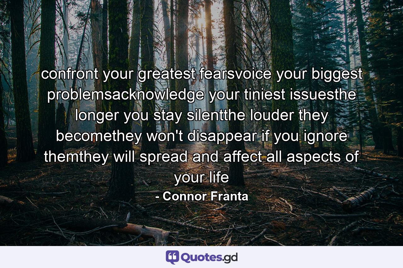 confront your greatest fearsvoice your biggest problemsacknowledge your tiniest issuesthe longer you stay silentthe louder they becomethey won't disappear if you ignore themthey will spread and affect all aspects of your life - Quote by Connor Franta