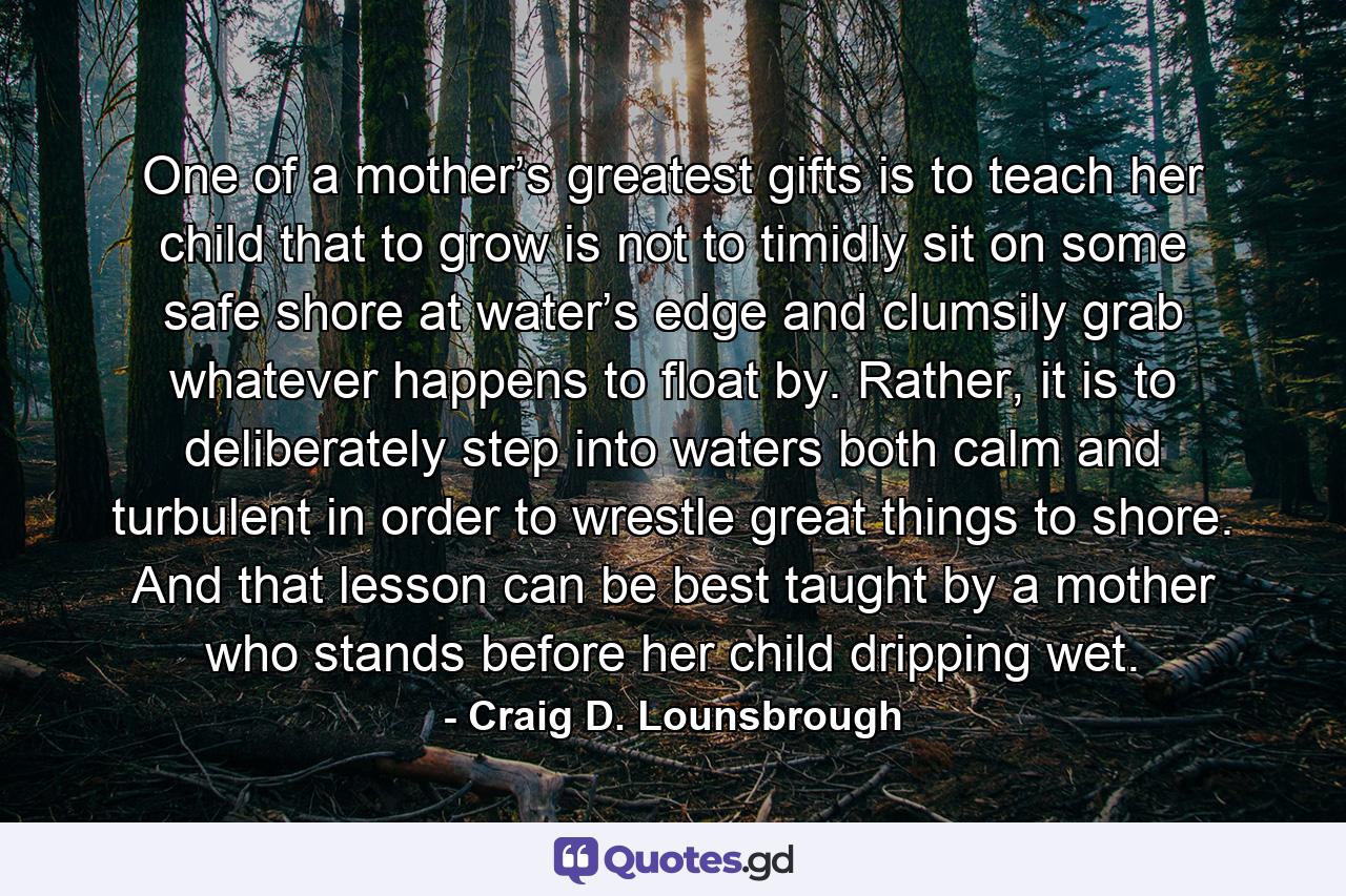 One of a mother’s greatest gifts is to teach her child that to grow is not to timidly sit on some safe shore at water’s edge and clumsily grab whatever happens to float by. Rather, it is to deliberately step into waters both calm and turbulent in order to wrestle great things to shore. And that lesson can be best taught by a mother who stands before her child dripping wet. - Quote by Craig D. Lounsbrough