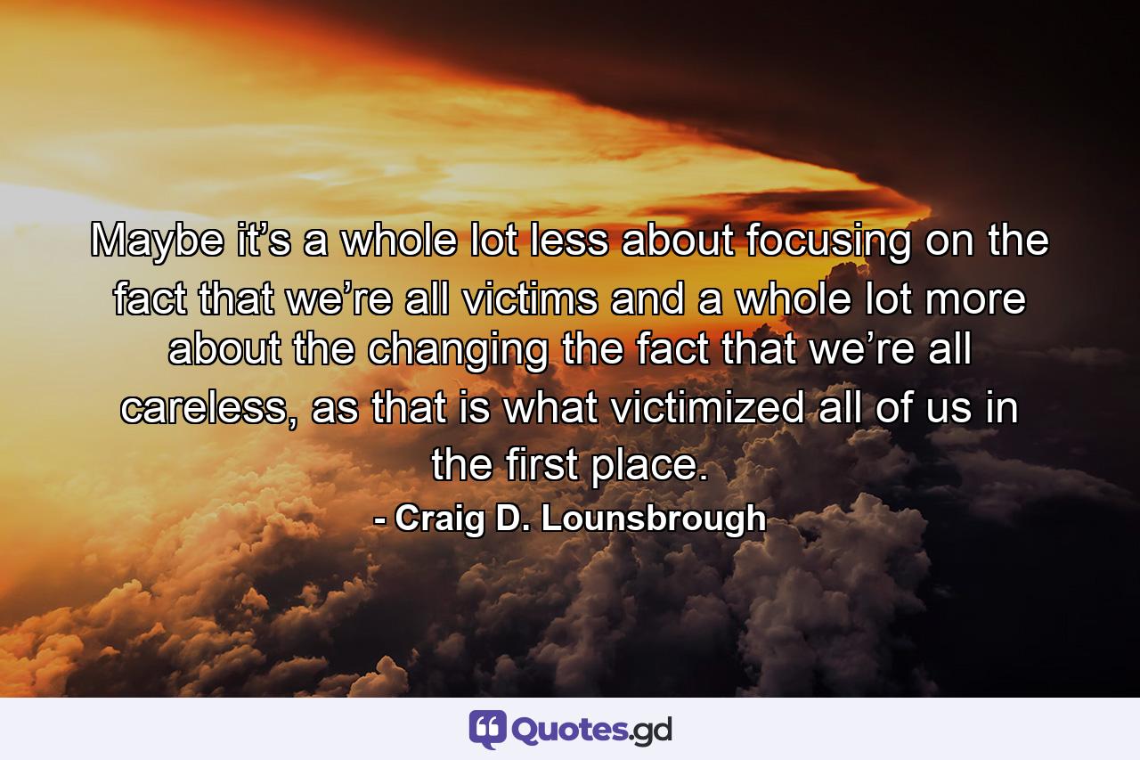 Maybe it’s a whole lot less about focusing on the fact that we’re all victims and a whole lot more about the changing the fact that we’re all careless, as that is what victimized all of us in the first place. - Quote by Craig D. Lounsbrough