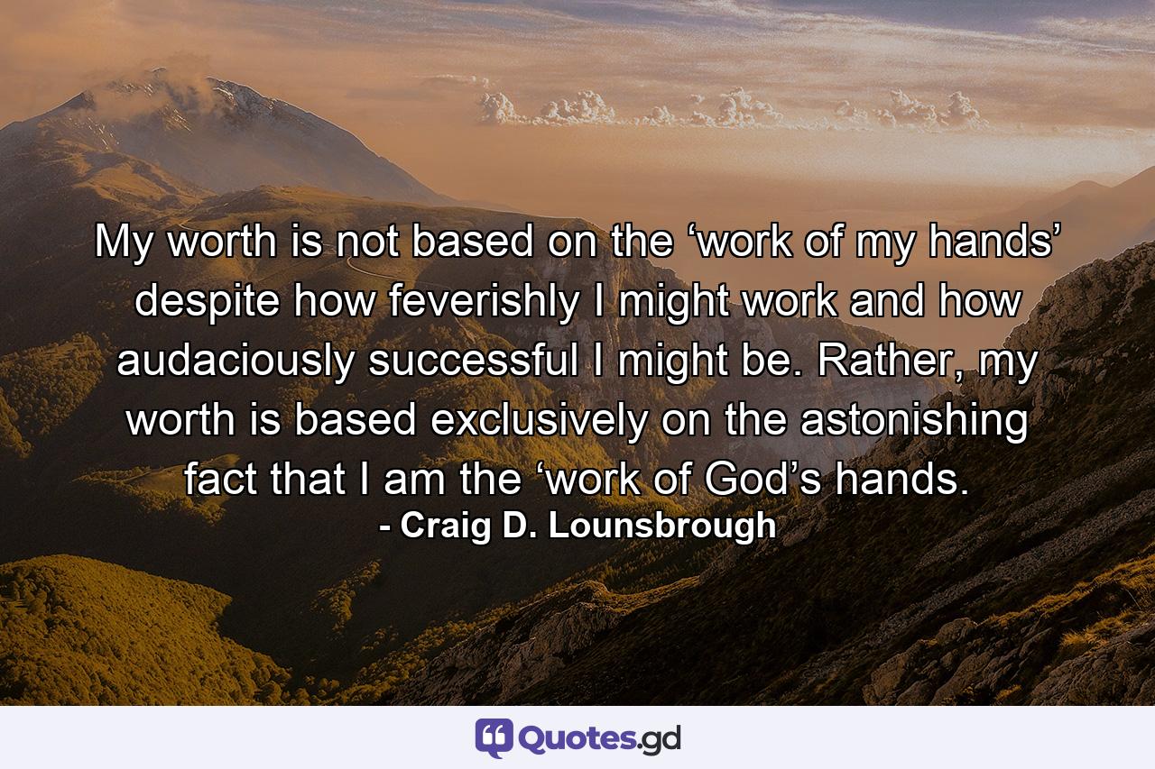 My worth is not based on the ‘work of my hands’ despite how feverishly I might work and how audaciously successful I might be. Rather, my worth is based exclusively on the astonishing fact that I am the ‘work of God’s hands. - Quote by Craig D. Lounsbrough