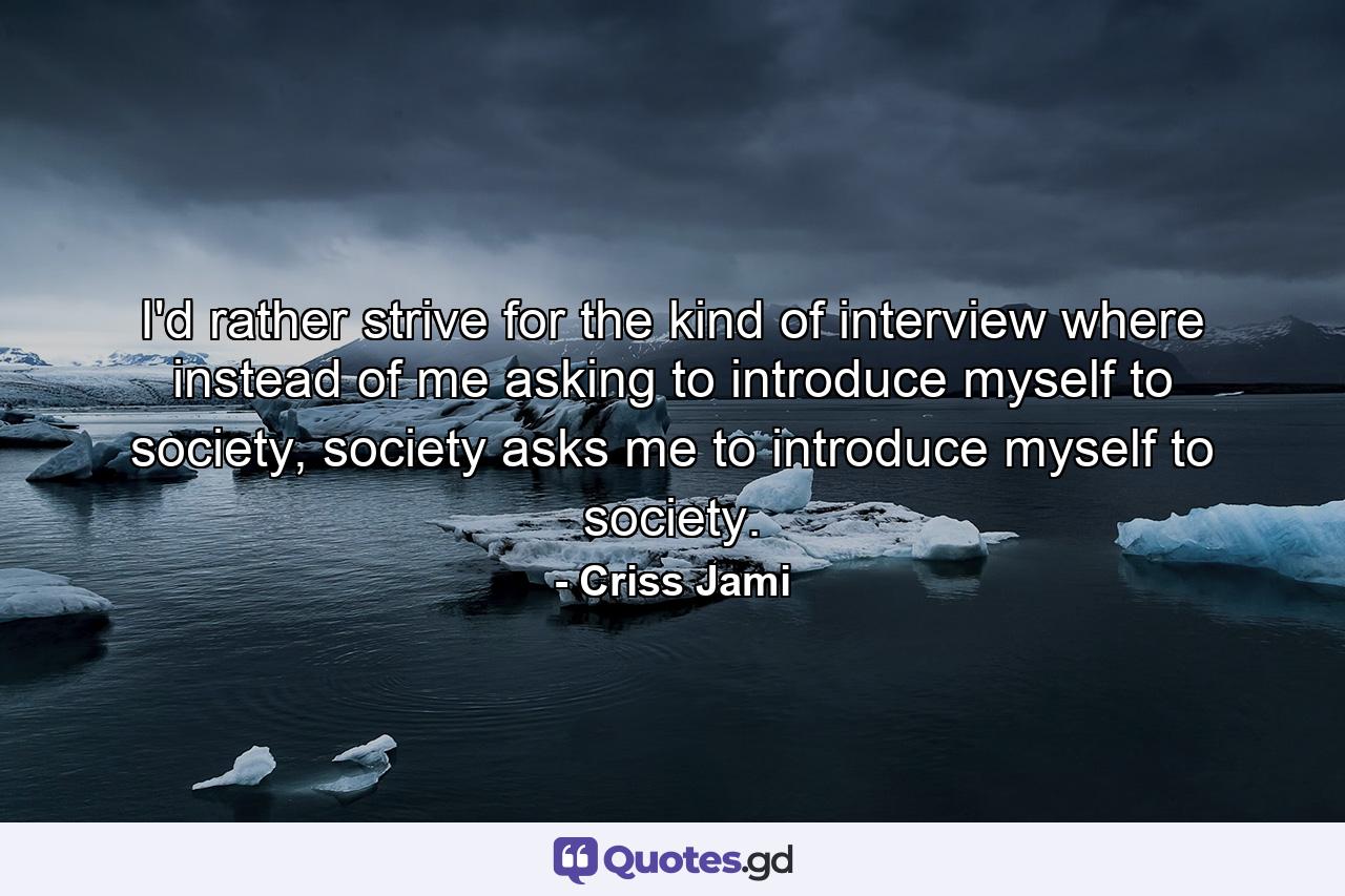 I'd rather strive for the kind of interview where instead of me asking to introduce myself to society, society asks me to introduce myself to society. - Quote by Criss Jami