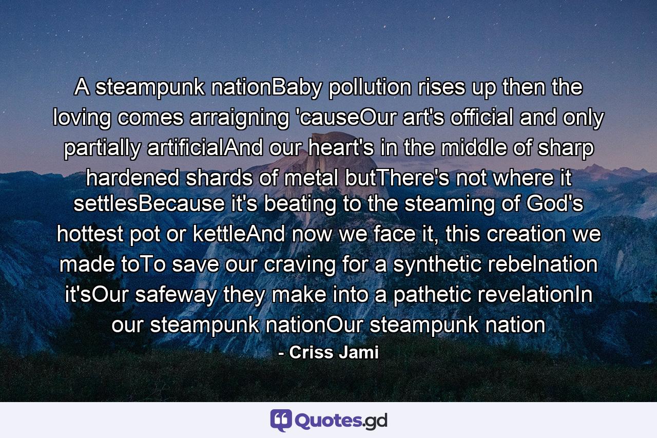 A steampunk nationBaby pollution rises up then the loving comes arraigning 'causeOur art's official and only partially artificialAnd our heart's in the middle of sharp hardened shards of metal butThere's not where it settlesBecause it's beating to the steaming of God's hottest pot or kettleAnd now we face it, this creation we made toTo save our craving for a synthetic rebelnation it'sOur safeway they make into a pathetic revelationIn our steampunk nationOur steampunk nation - Quote by Criss Jami