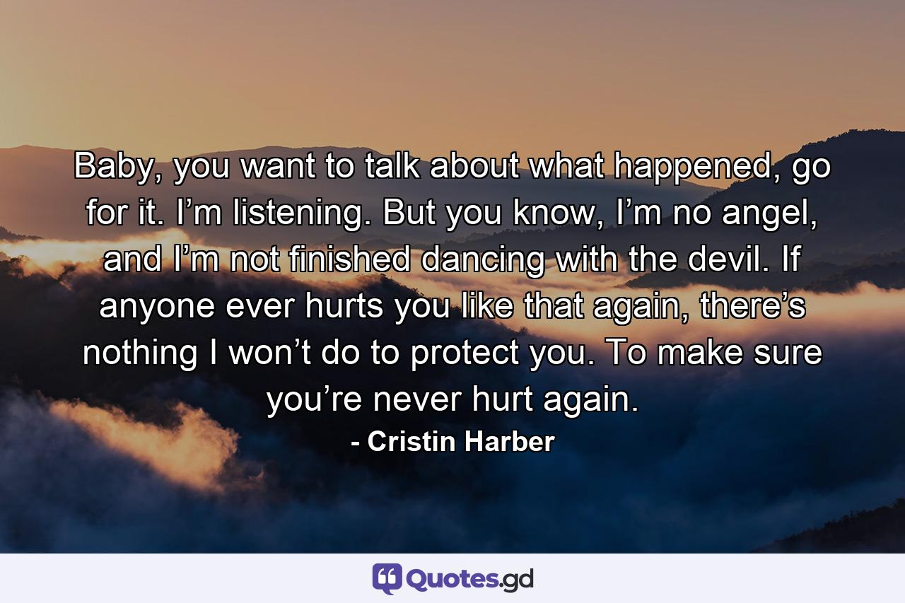 Baby, you want to talk about what happened, go for it. I’m listening. But you know, I’m no angel, and I’m not finished dancing with the devil. If anyone ever hurts you like that again, there’s nothing I won’t do to protect you. To make sure you’re never hurt again. - Quote by Cristin Harber