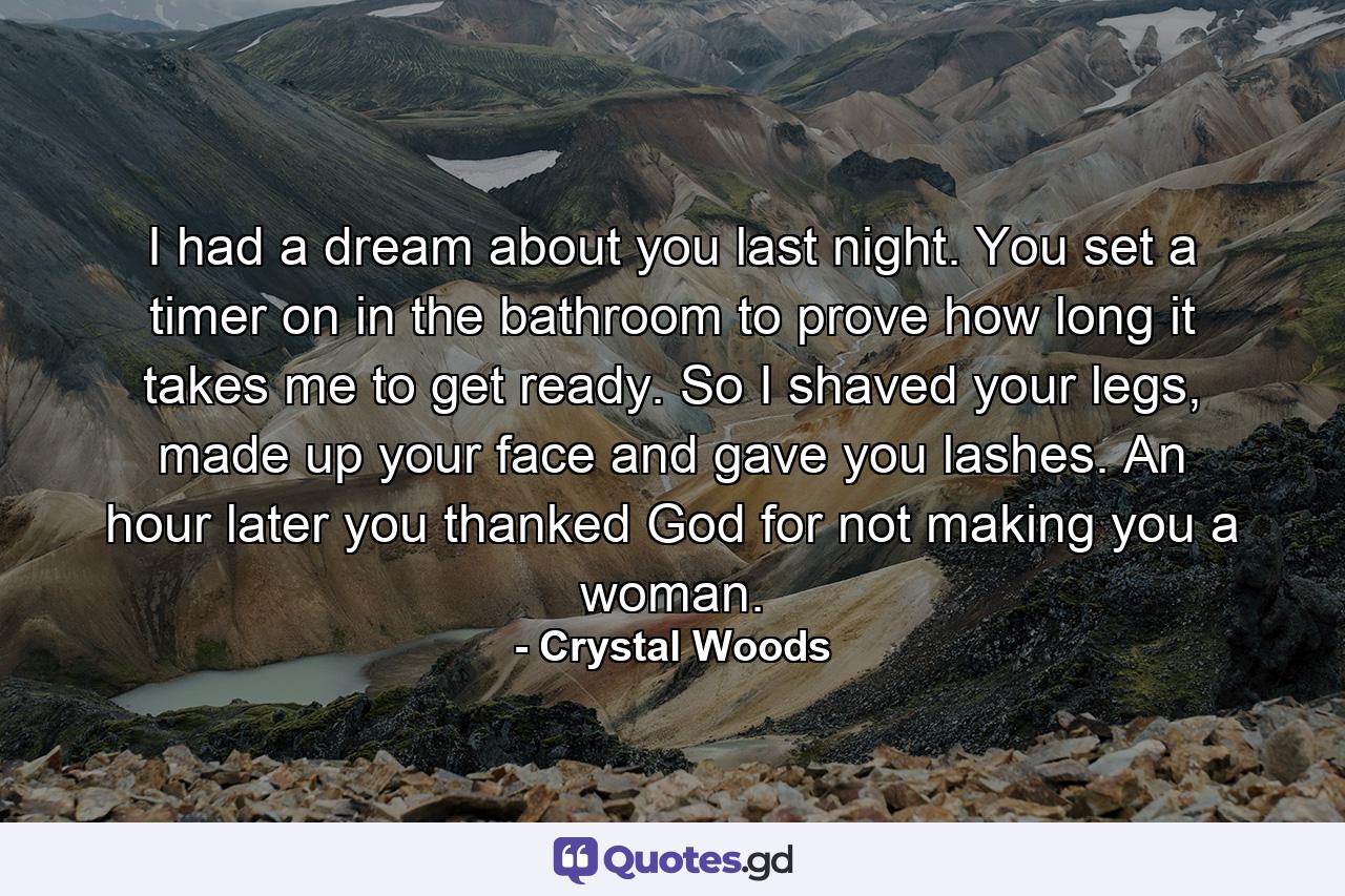 I had a dream about you last night. You set a timer on in the bathroom to prove how long it takes me to get ready. So I shaved your legs, made up your face and gave you lashes. An hour later you thanked God for not making you a woman. - Quote by Crystal Woods