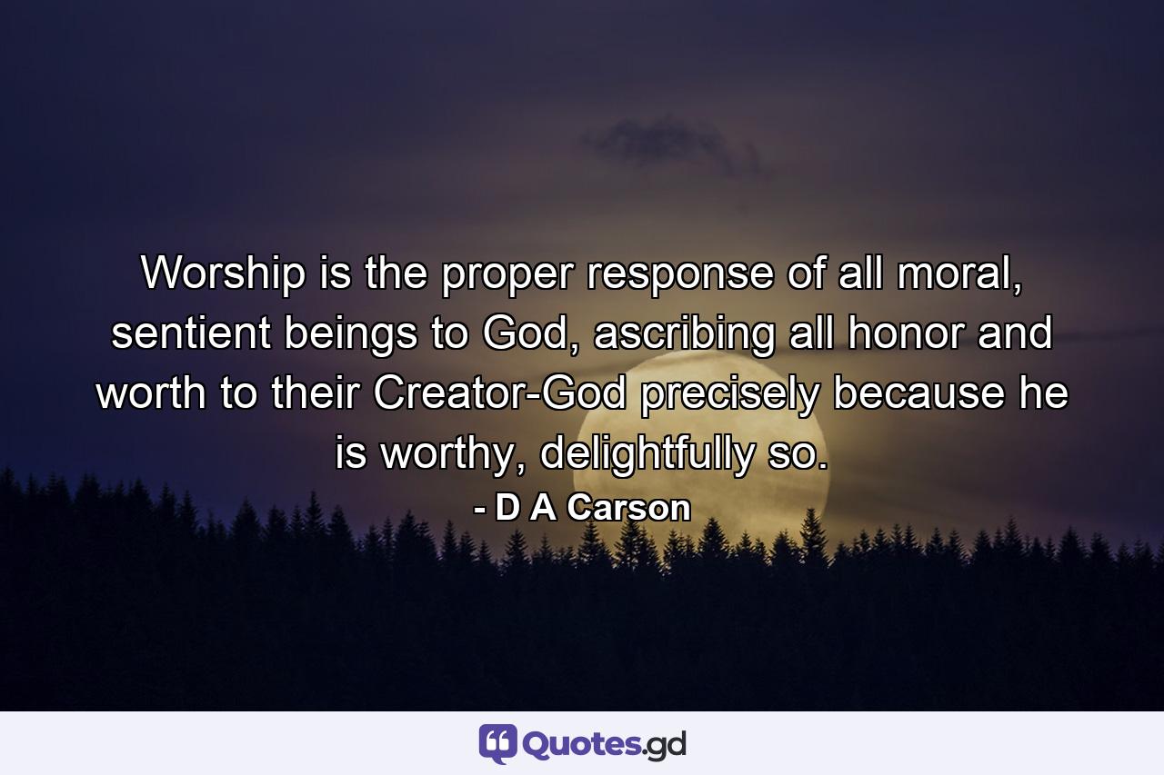 Worship is the proper response of all moral, sentient beings to God, ascribing all honor and worth to their Creator-God precisely because he is worthy, delightfully so. - Quote by D A Carson