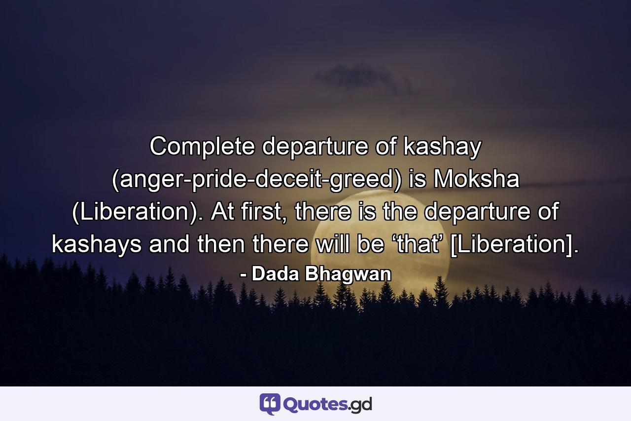 Complete departure of kashay (anger-pride-deceit-greed) is Moksha (Liberation). At first, there is the departure of kashays and then there will be ‘that’ [Liberation]. - Quote by Dada Bhagwan