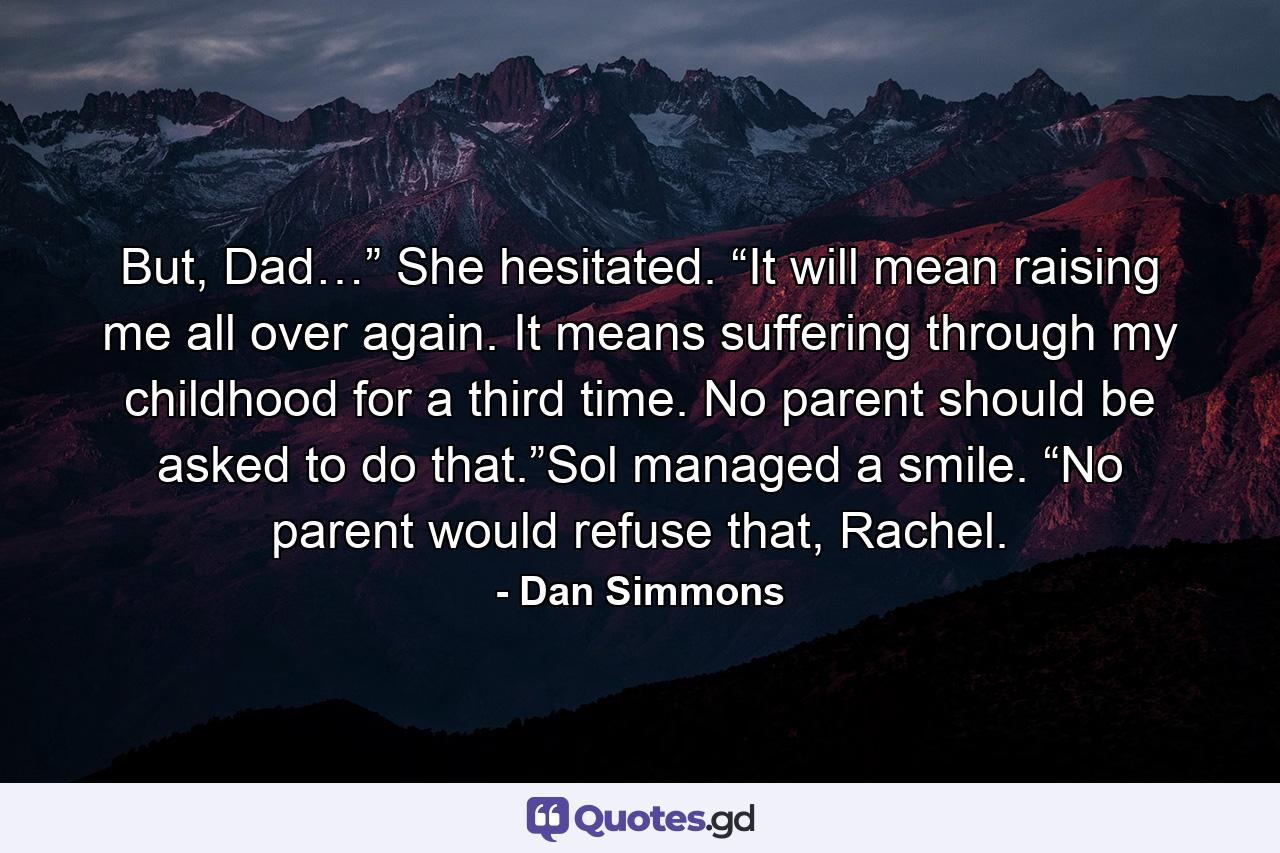 But, Dad…” She hesitated. “It will mean raising me all over again. It means suffering through my childhood for a third time. No parent should be asked to do that.”Sol managed a smile. “No parent would refuse that, Rachel. - Quote by Dan Simmons