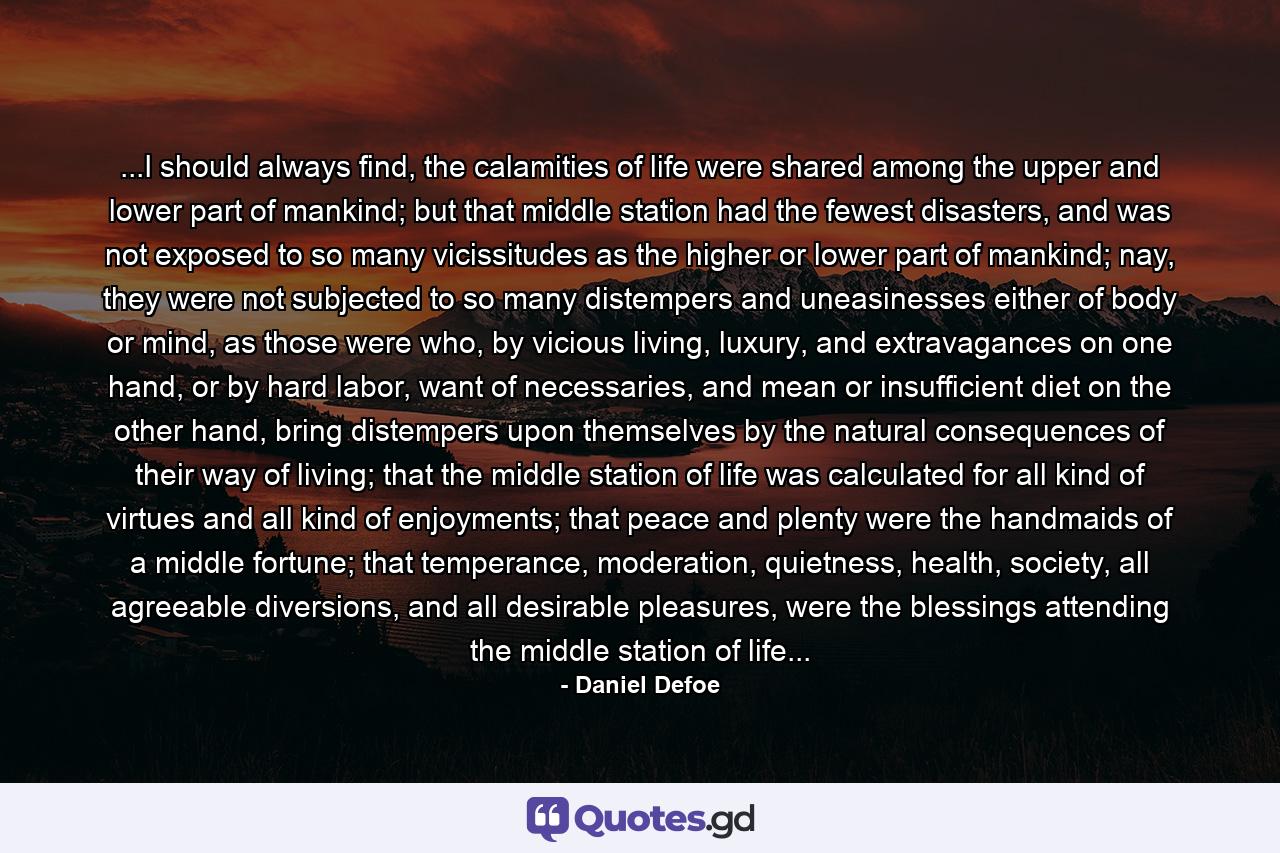 ...I should always find, the calamities of life were shared among the upper and lower part of mankind; but that middle station had the fewest disasters, and was not exposed to so many vicissitudes as the higher or lower part of mankind; nay, they were not subjected to so many distempers and uneasinesses either of body or mind, as those were who, by vicious living, luxury, and extravagances on one hand, or by hard labor, want of necessaries, and mean or insufficient diet on the other hand, bring distempers upon themselves by the natural consequences of their way of living; that the middle station of life was calculated for all kind of virtues and all kind of enjoyments; that peace and plenty were the handmaids of a middle fortune; that temperance, moderation, quietness, health, society, all agreeable diversions, and all desirable pleasures, were the blessings attending the middle station of life... - Quote by Daniel Defoe