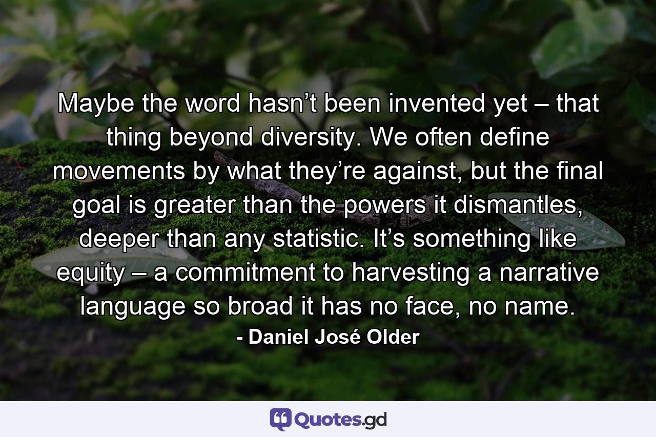 Maybe the word hasn’t been invented yet – that thing beyond diversity. We often define movements by what they’re against, but the final goal is greater than the powers it dismantles, deeper than any statistic. It’s something like equity – a commitment to harvesting a narrative language so broad it has no face, no name. - Quote by Daniel José Older