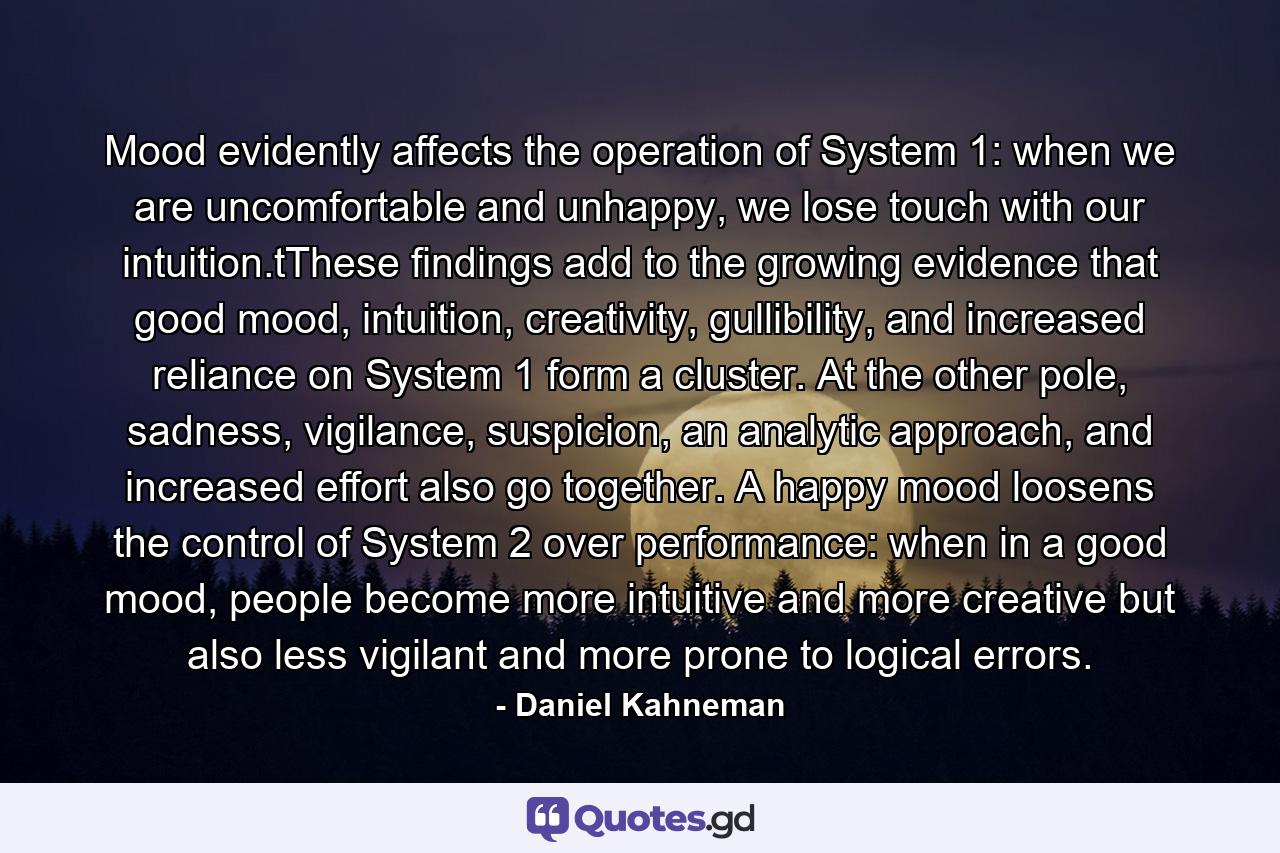 Mood evidently affects the operation of System 1: when we are uncomfortable and unhappy, we lose touch with our intuition.tThese findings add to the growing evidence that good mood, intuition, creativity, gullibility, and increased reliance on System 1 form a cluster. At the other pole, sadness, vigilance, suspicion, an analytic approach, and increased effort also go together. A happy mood loosens the control of System 2 over performance: when in a good mood, people become more intuitive and more creative but also less vigilant and more prone to logical errors. - Quote by Daniel Kahneman