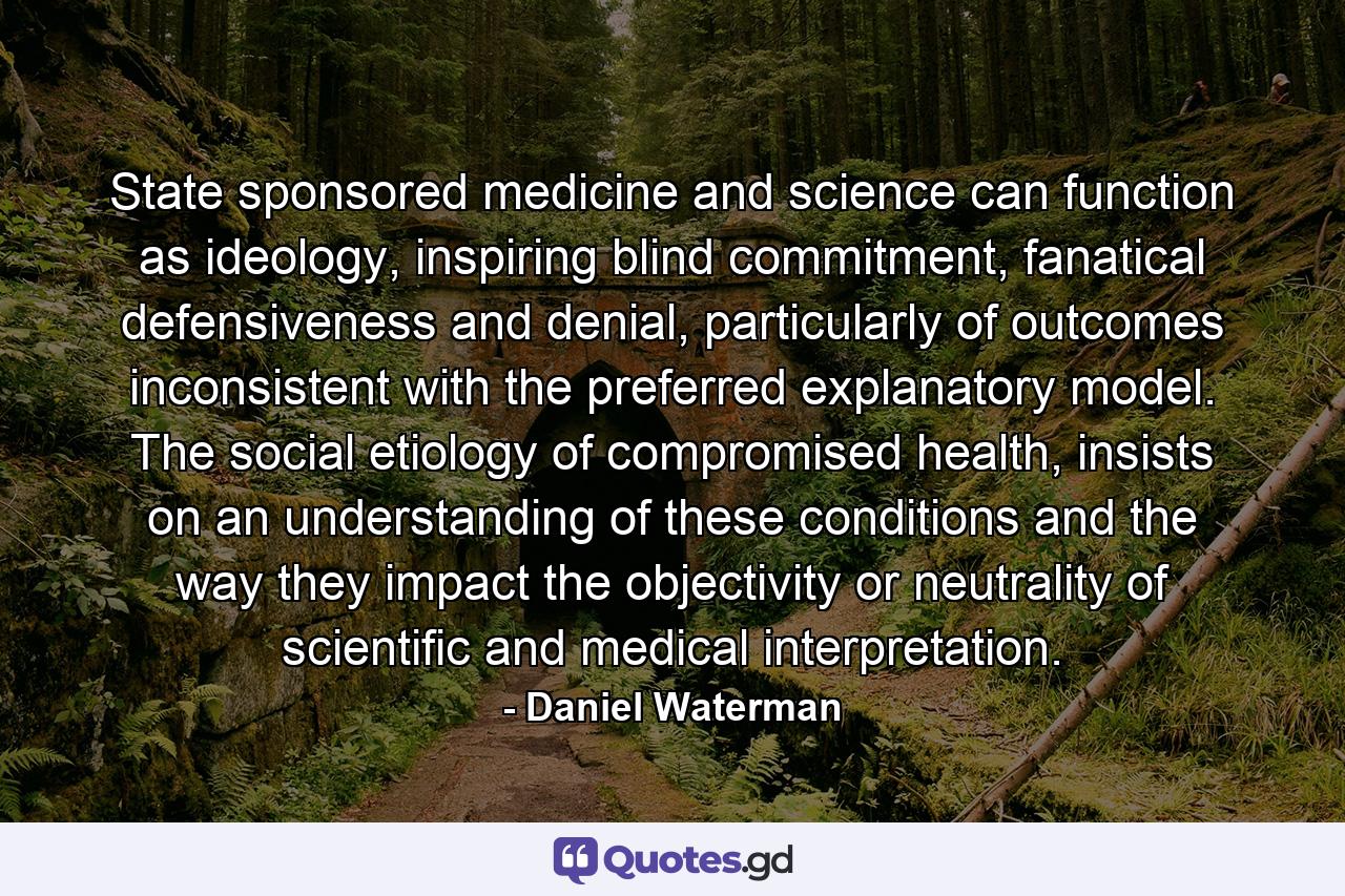 State sponsored medicine and science can function as ideology, inspiring blind commitment, fanatical defensiveness and denial, particularly of outcomes inconsistent with the preferred explanatory model. The social etiology of compromised health, insists on an understanding of these conditions and the way they impact the objectivity or neutrality of scientific and medical interpretation. - Quote by Daniel Waterman