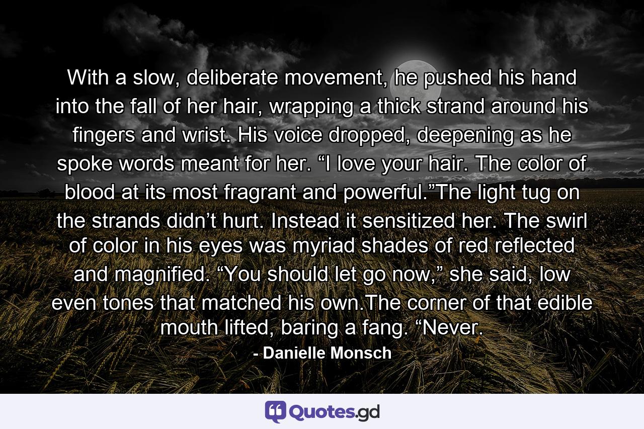 With a slow, deliberate movement, he pushed his hand into the fall of her hair, wrapping a thick strand around his fingers and wrist. His voice dropped, deepening as he spoke words meant for her. “I love your hair. The color of blood at its most fragrant and powerful.”The light tug on the strands didn’t hurt. Instead it sensitized her. The swirl of color in his eyes was myriad shades of red reflected and magnified. “You should let go now,” she said, low even tones that matched his own.The corner of that edible mouth lifted, baring a fang. “Never. - Quote by Danielle Monsch