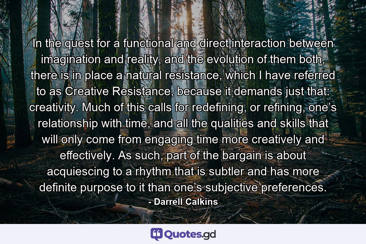 In the quest for a functional and direct interaction between imagination and reality, and the evolution of them both, there is in place a natural resistance, which I have referred to as Creative Resistance, because it demands just that: creativity. Much of this calls for redefining, or refining, one’s relationship with time, and all the qualities and skills that will only come from engaging time more creatively and effectively. As such, part of the bargain is about acquiescing to a rhythm that is subtler and has more definite purpose to it than one’s subjective preferences. - Quote by Darrell Calkins