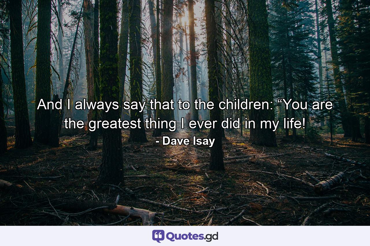 And I always say that to the children: “You are the greatest thing I ever did in my life! - Quote by Dave Isay