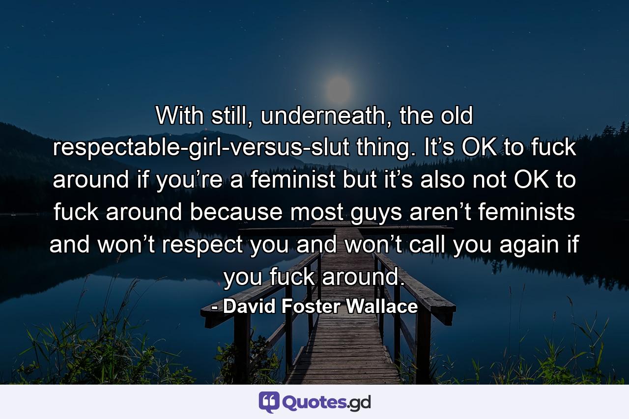 With still, underneath, the old respectable-girl-versus-slut thing. It’s OK to fuck around if you’re a feminist but it’s also not OK to fuck around because most guys aren’t feminists and won’t respect you and won’t call you again if you fuck around. - Quote by David Foster Wallace