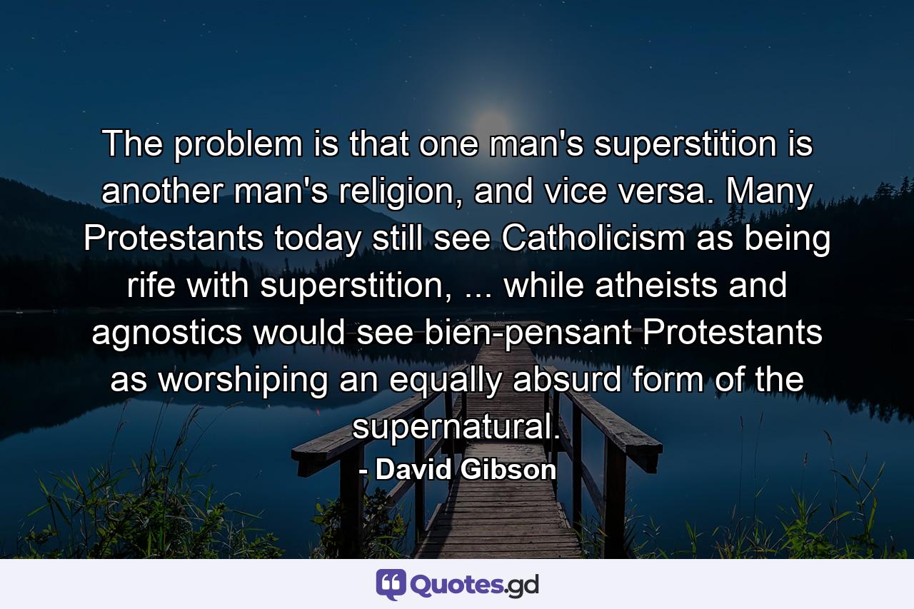 The problem is that one man's superstition is another man's religion, and vice versa. Many Protestants today still see Catholicism as being rife with superstition, ... while atheists and agnostics would see bien-pensant Protestants as worshiping an equally absurd form of the supernatural. - Quote by David Gibson