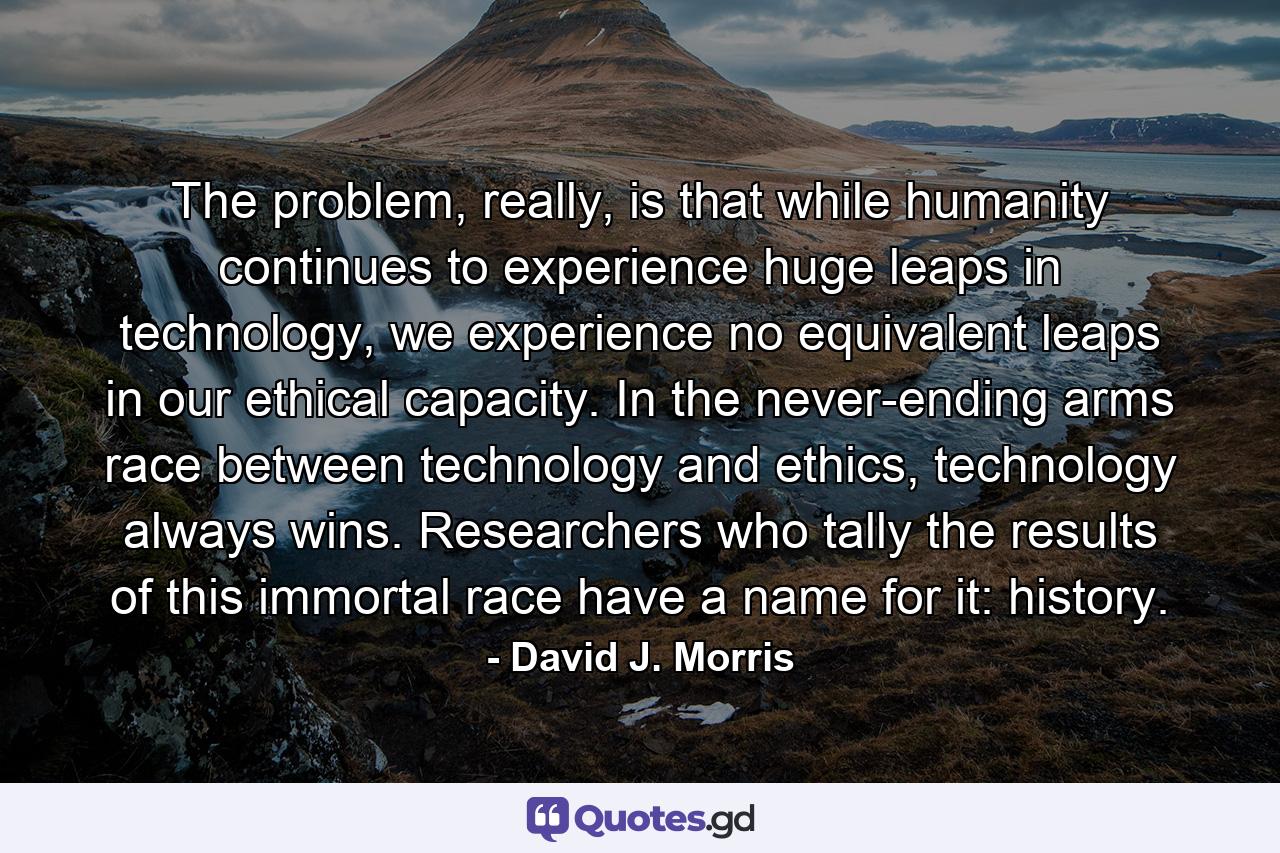 The problem, really, is that while humanity continues to experience huge leaps in technology, we experience no equivalent leaps in our ethical capacity. In the never-ending arms race between technology and ethics, technology always wins. Researchers who tally the results of this immortal race have a name for it: history. - Quote by David J. Morris