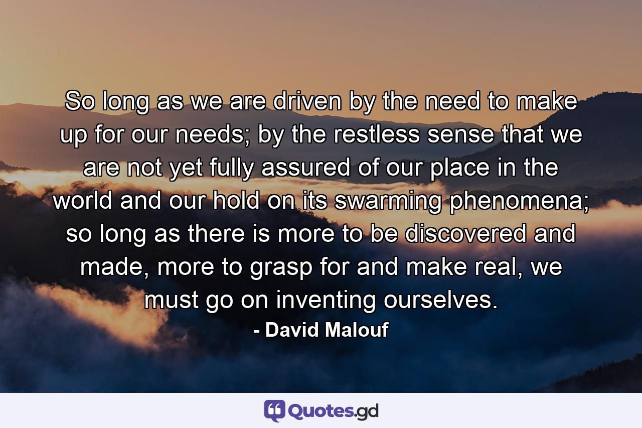 So long as we are driven by the need to make up for our needs; by the restless sense that we are not yet fully assured of our place in the world and our hold on its swarming phenomena; so long as there is more to be discovered and made, more to grasp for and make real, we must go on inventing ourselves. - Quote by David Malouf