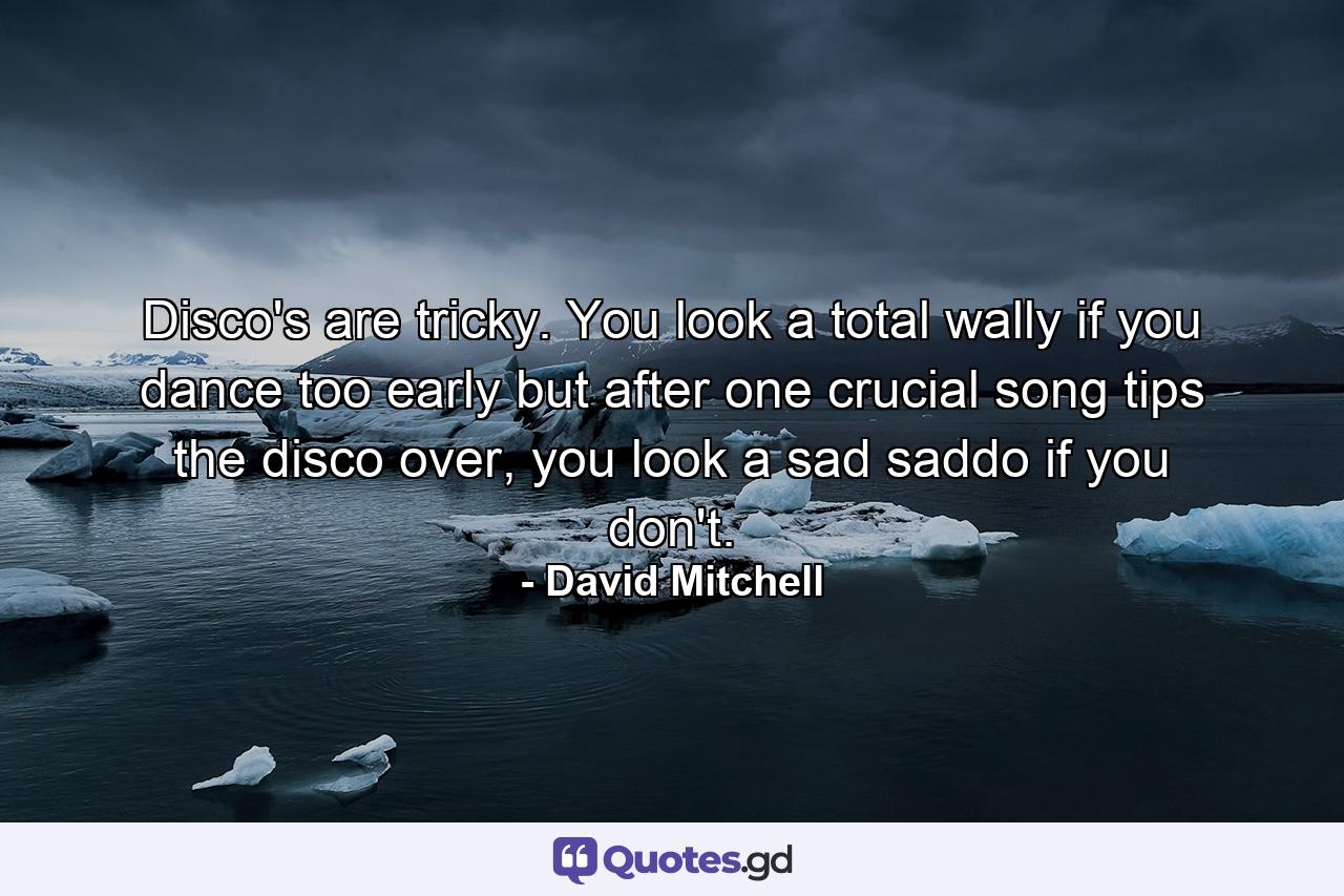 Disco's are tricky. You look a total wally if you dance too early but after one crucial song tips the disco over, you look a sad saddo if you don't. - Quote by David Mitchell