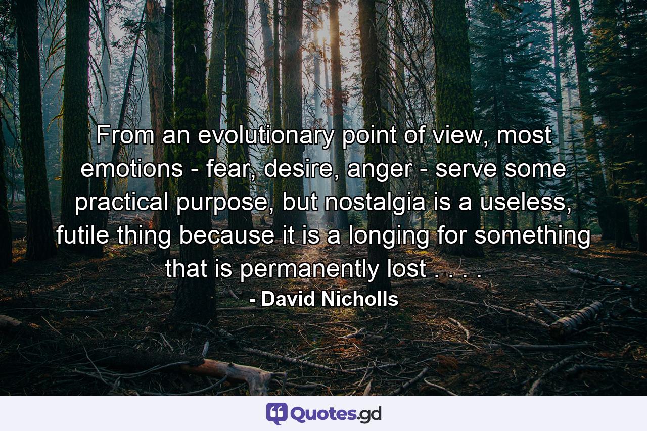 From an evolutionary point of view, most emotions - fear, desire, anger - serve some practical purpose, but nostalgia is a useless, futile thing because it is a longing for something that is permanently lost . . . . - Quote by David Nicholls