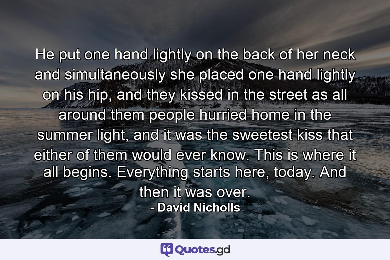 He put one hand lightly on the back of her neck and simultaneously she placed one hand lightly on his hip, and they kissed in the street as all around them people hurried home in the summer light, and it was the sweetest kiss that either of them would ever know. This is where it all begins. Everything starts here, today. And then it was over. - Quote by David Nicholls