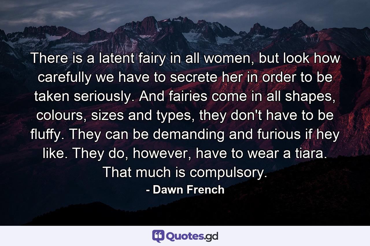 There is a latent fairy in all women, but look how carefully we have to secrete her in order to be taken seriously. And fairies come in all shapes, colours, sizes and types, they don't have to be fluffy. They can be demanding and furious if hey like. They do, however, have to wear a tiara. That much is compulsory. - Quote by Dawn French