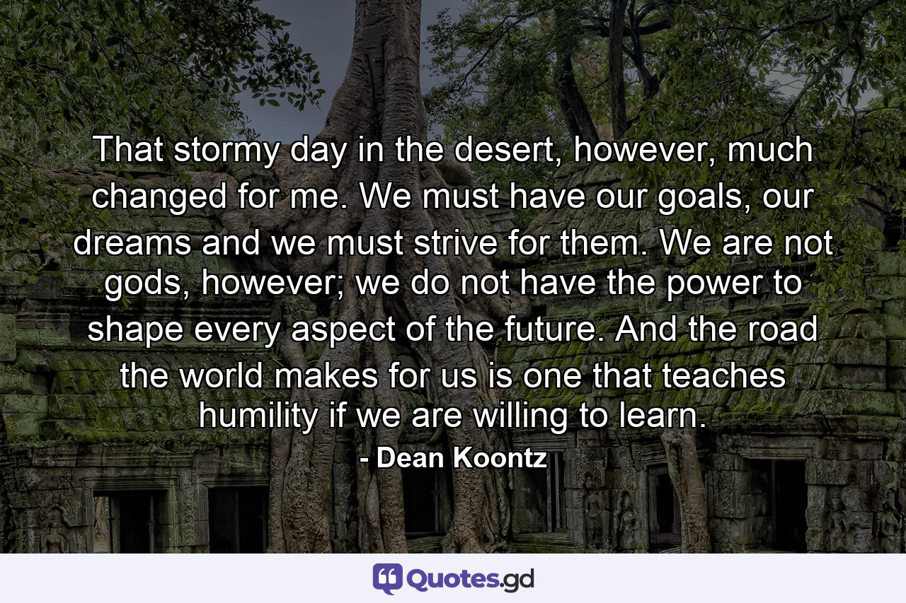 That stormy day in the desert, however, much changed for me. We must have our goals, our dreams and we must strive for them. We are not gods, however; we do not have the power to shape every aspect of the future. And the road the world makes for us is one that teaches humility if we are willing to learn. - Quote by Dean Koontz