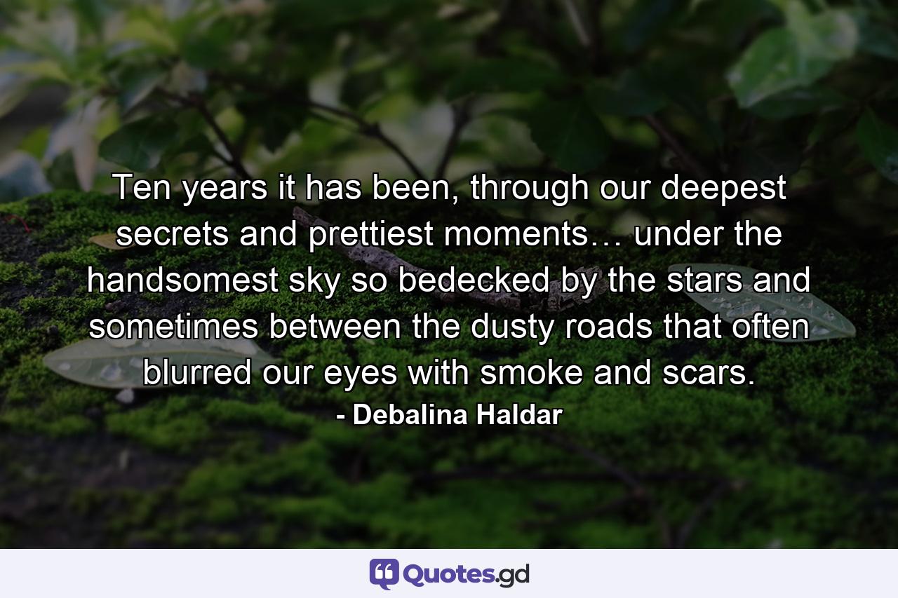 Ten years it has been, through our deepest secrets and prettiest moments… under the handsomest sky so bedecked by the stars and sometimes between the dusty roads that often blurred our eyes with smoke and scars. - Quote by Debalina Haldar