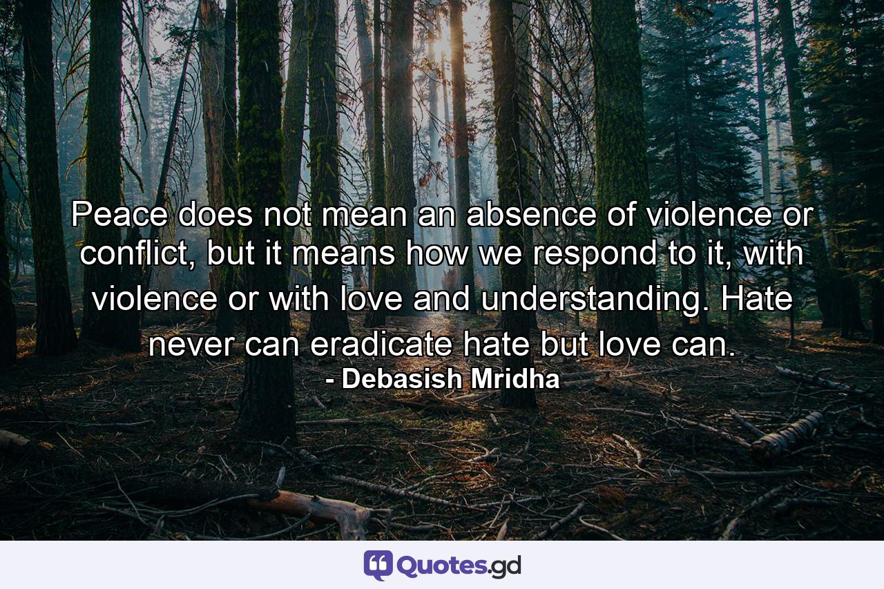 Peace does not mean an absence of violence or conflict, but it means how we respond to it, with violence or with love and understanding. Hate never can eradicate hate but love can. - Quote by Debasish Mridha