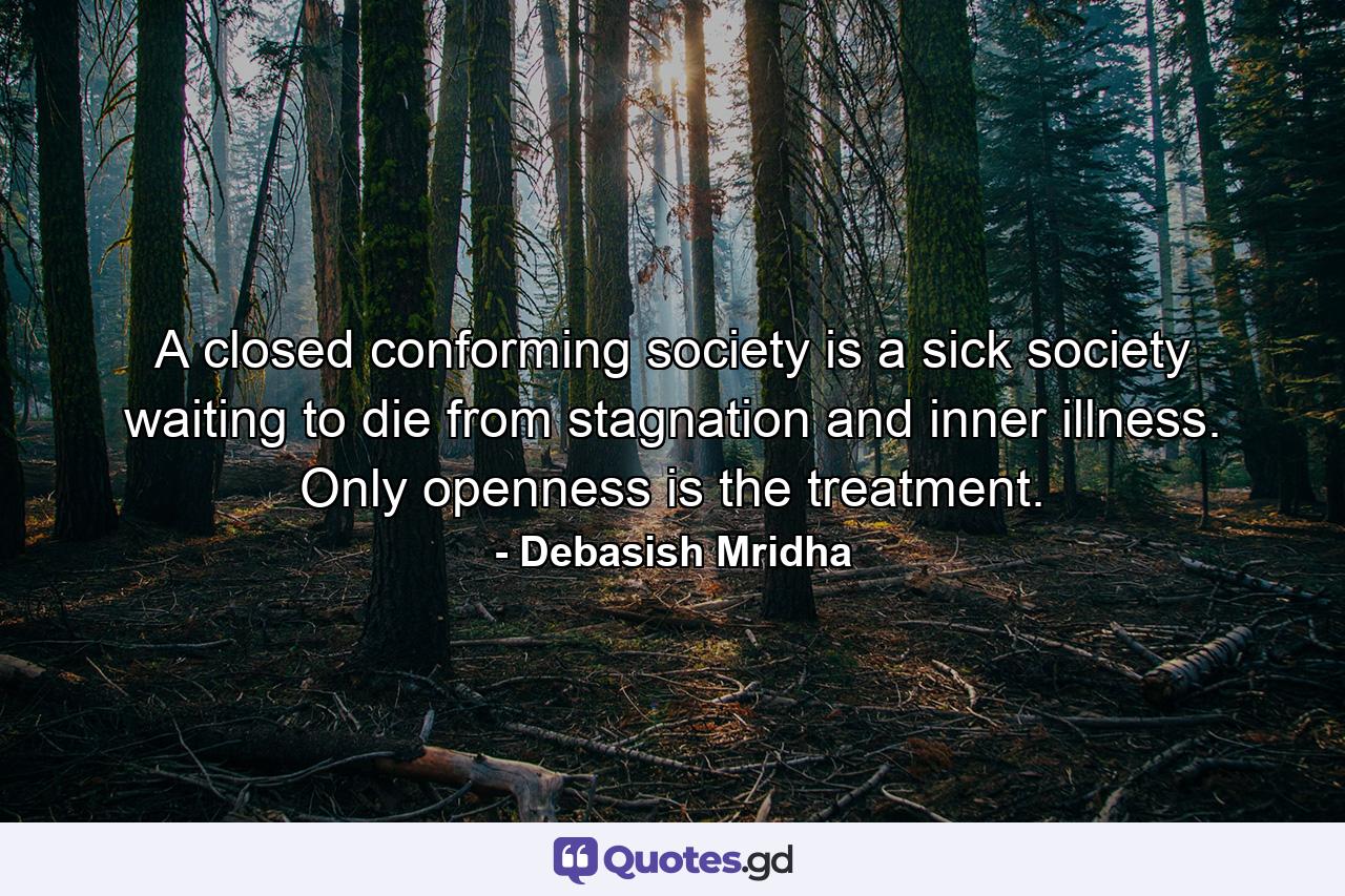 A closed conforming society is a sick society waiting to die from stagnation and inner illness. Only openness is the treatment. - Quote by Debasish Mridha