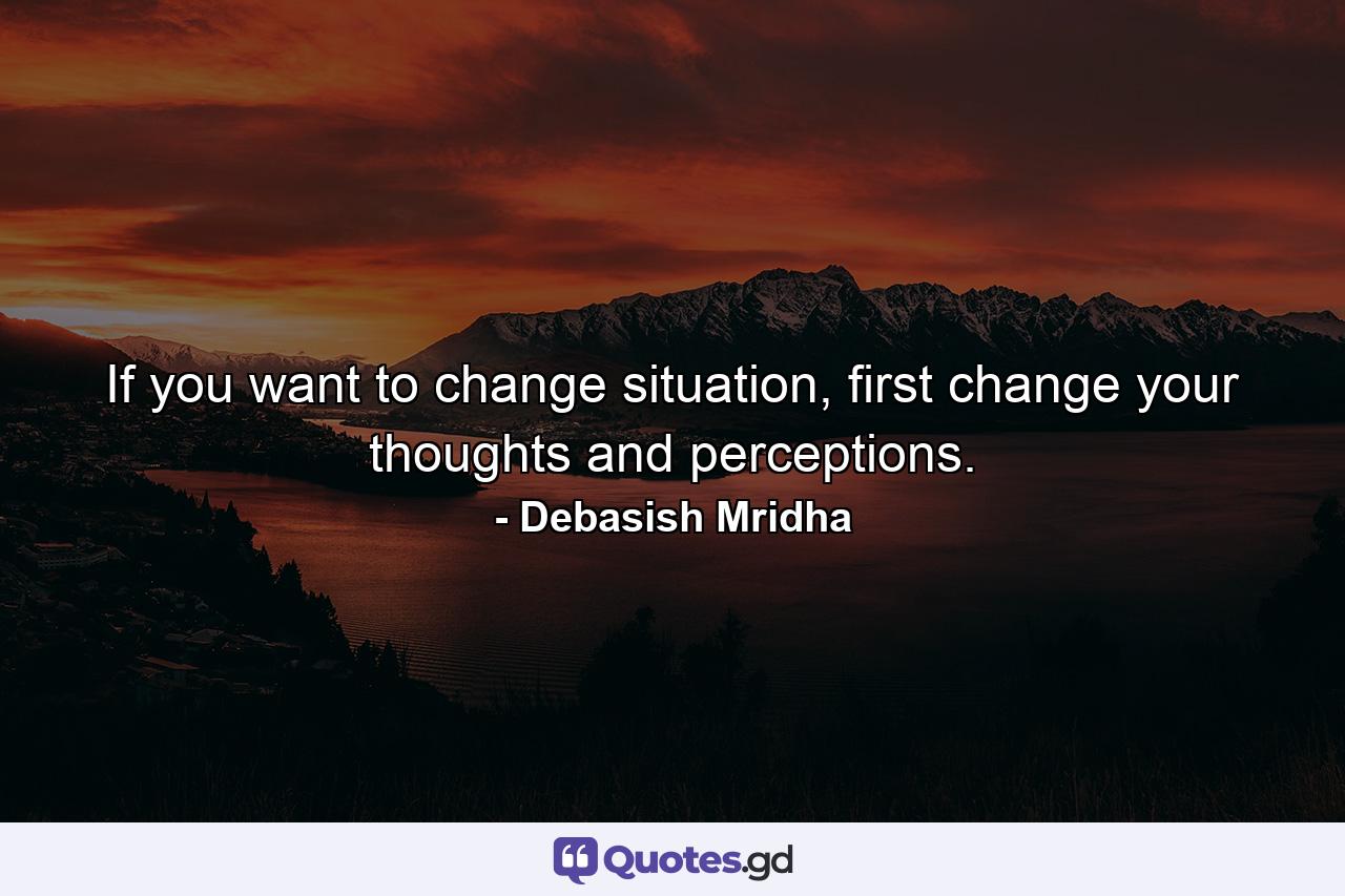 If you want to change situation, first change your thoughts and perceptions. - Quote by Debasish Mridha