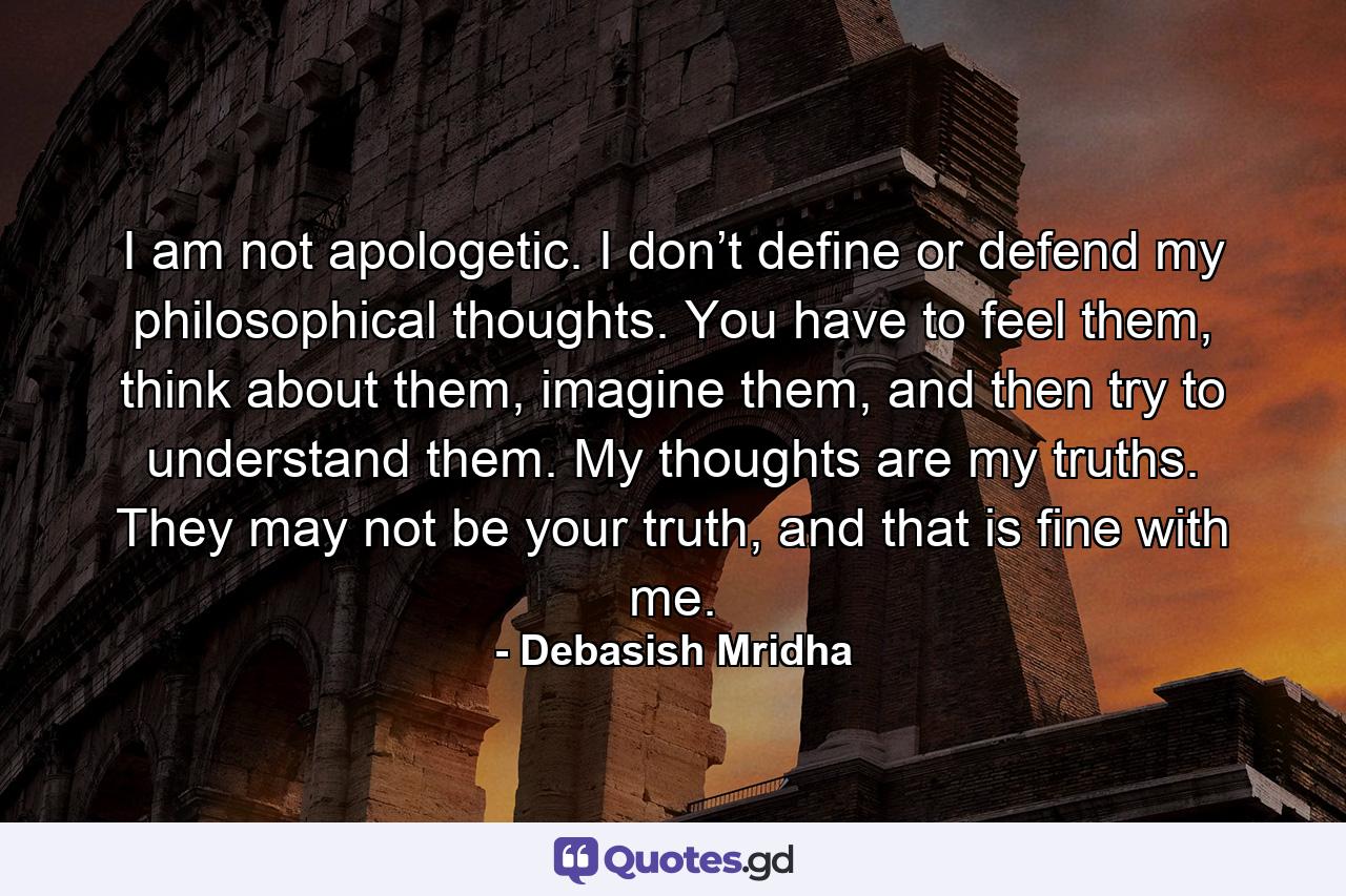 I am not apologetic. I don’t define or defend my philosophical thoughts. You have to feel them, think about them, imagine them, and then try to understand them. My thoughts are my truths. They may not be your truth, and that is fine with me. - Quote by Debasish Mridha