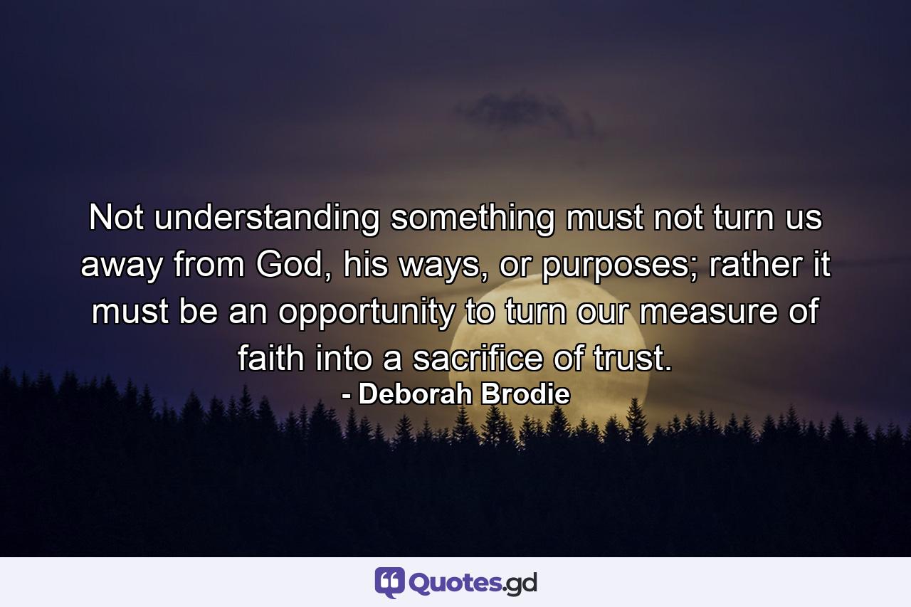 Not understanding something must not turn us away from God, his ways, or purposes; rather it must be an opportunity to turn our measure of faith into a sacrifice of trust. - Quote by Deborah Brodie