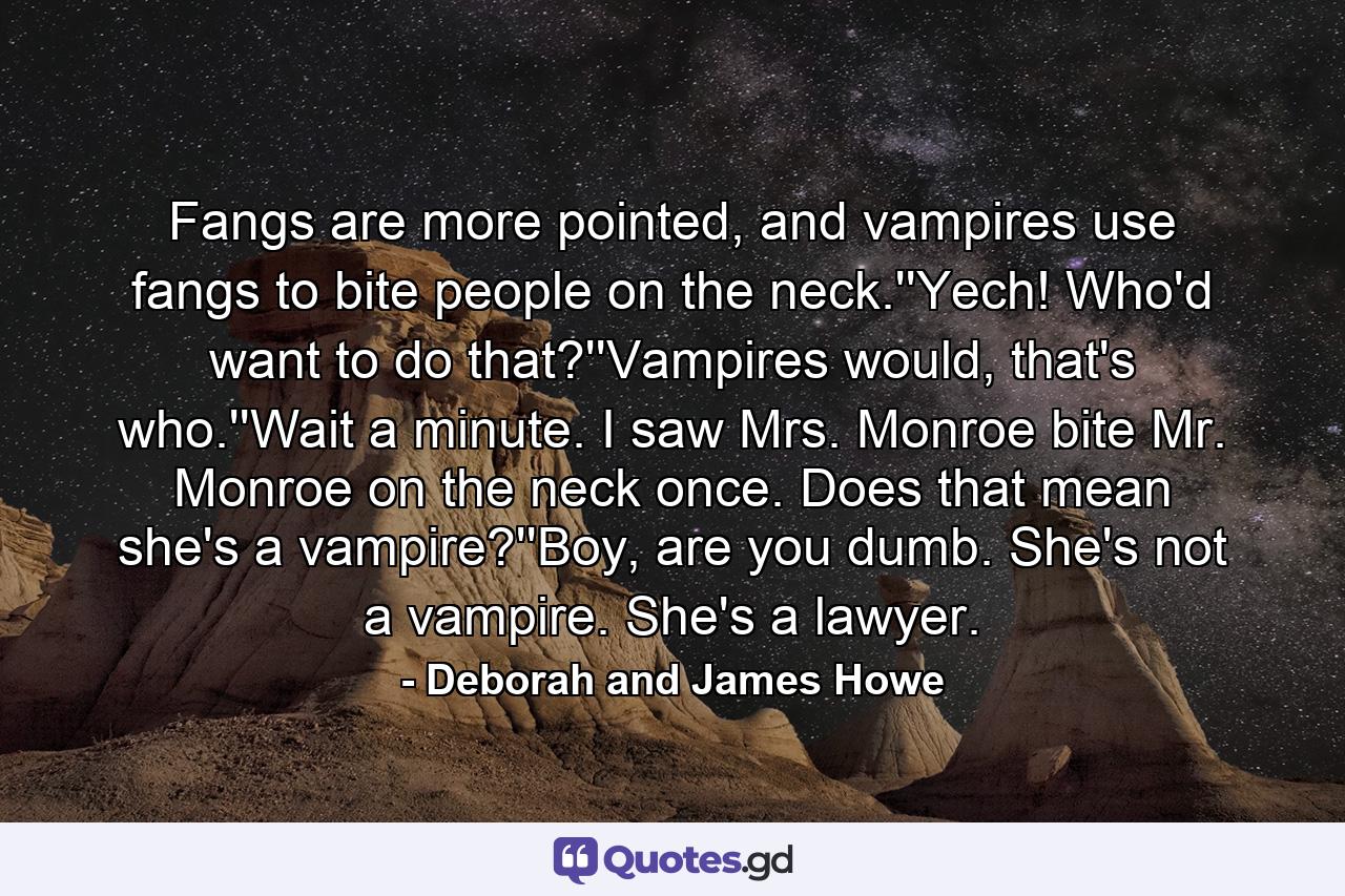 Fangs are more pointed, and vampires use fangs to bite people on the neck.''Yech! Who'd want to do that?''Vampires would, that's who.''Wait a minute. I saw Mrs. Monroe bite Mr. Monroe on the neck once. Does that mean she's a vampire?''Boy, are you dumb. She's not a vampire. She's a lawyer. - Quote by Deborah and James Howe