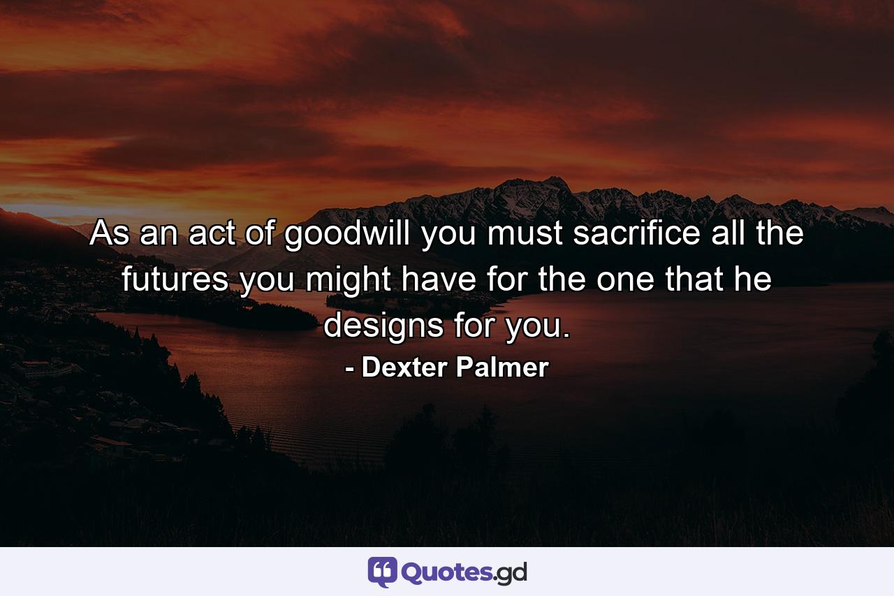 As an act of goodwill you must sacrifice all the futures you might have for the one that he designs for you. - Quote by Dexter Palmer