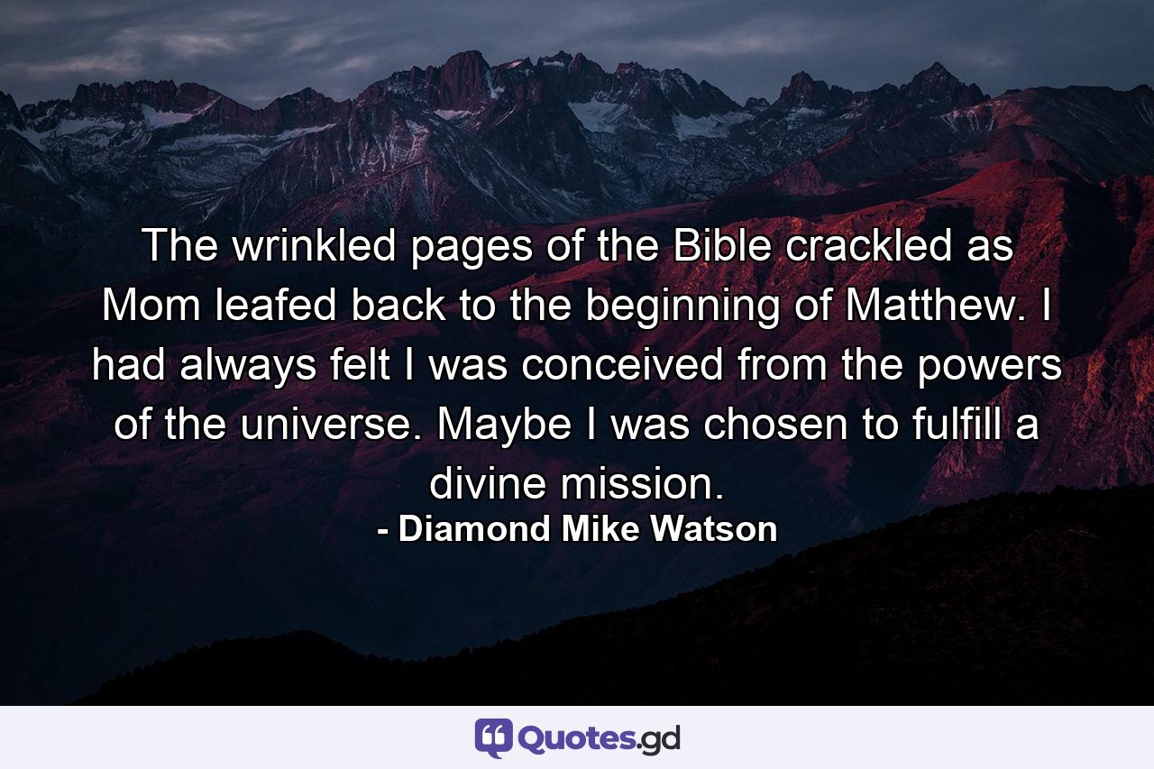 The wrinkled pages of the Bible crackled as Mom leafed back to the beginning of Matthew. I had always felt I was conceived from the powers of the universe. Maybe I was chosen to fulfill a divine mission. - Quote by Diamond Mike Watson