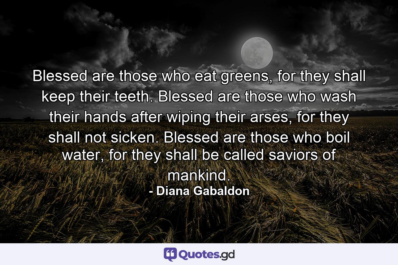 Blessed are those who eat greens, for they shall keep their teeth. Blessed are those who wash their hands after wiping their arses, for they shall not sicken. Blessed are those who boil water, for they shall be called saviors of mankind. - Quote by Diana Gabaldon