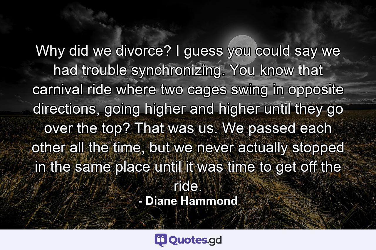 Why did we divorce? I guess you could say we had trouble synchronizing. You know that carnival ride where two cages swing in opposite directions, going higher and higher until they go over the top? That was us. We passed each other all the time, but we never actually stopped in the same place until it was time to get off the ride. - Quote by Diane Hammond