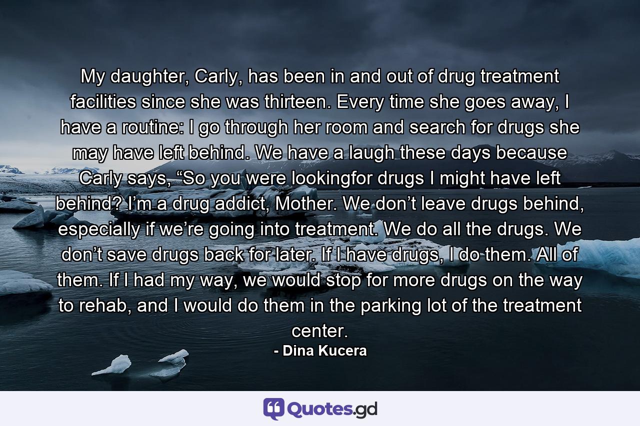 My daughter, Carly, has been in and out of drug treatment facilities since she was thirteen. Every time she goes away, I have a routine: I go through her room and search for drugs she may have left behind. We have a laugh these days because Carly says, “So you were lookingfor drugs I might have left behind? I’m a drug addict, Mother. We don’t leave drugs behind, especially if we’re going into treatment. We do all the drugs. We don’t save drugs back for later. If I have drugs, I do them. All of them. If I had my way, we would stop for more drugs on the way to rehab, and I would do them in the parking lot of the treatment center. - Quote by Dina Kucera