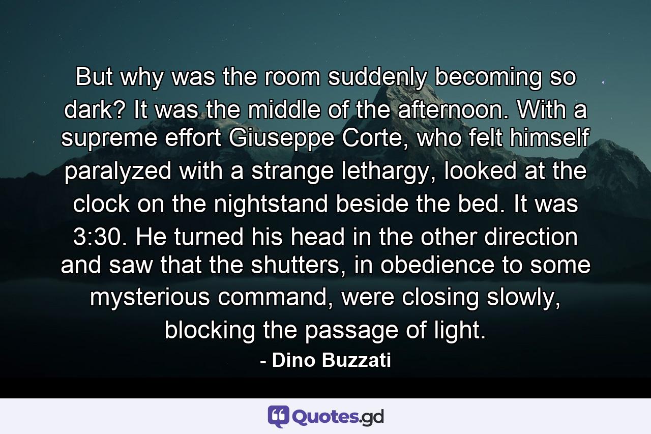 But why was the room suddenly becoming so dark? It was the middle of the afternoon. With a supreme effort Giuseppe Corte, who felt himself paralyzed with a strange lethargy, looked at the clock on the nightstand beside the bed. It was 3:30. He turned his head in the other direction and saw that the shutters, in obedience to some mysterious command, were closing slowly, blocking the passage of light. - Quote by Dino Buzzati