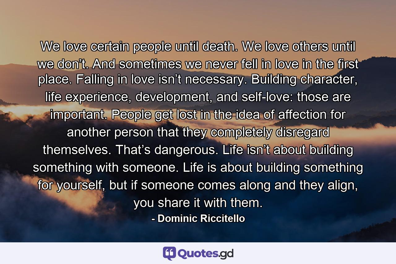 We love certain people until death. We love others until we don’t. And sometimes we never fell in love in the first place. Falling in love isn’t necessary. Building character, life experience, development, and self-love: those are important. People get lost in the idea of affection for another person that they completely disregard themselves. That’s dangerous. Life isn’t about building something with someone. Life is about building something for yourself, but if someone comes along and they align, you share it with them. - Quote by Dominic Riccitello